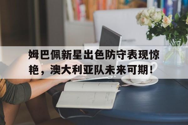 包含姆巴佩新星出色防守表现惊艳，澳大利亚队未来可期！的词条